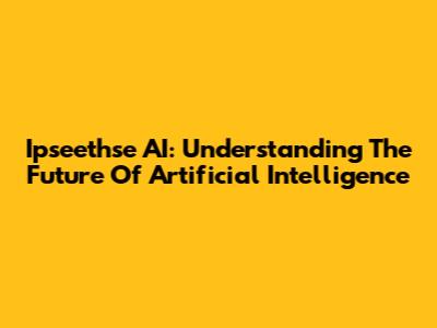 Ipseethse AI: Understanding The Future Of Artificial Intelligence