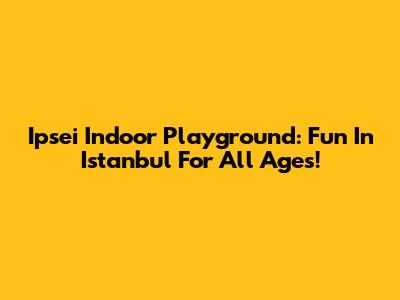 Ipsei Indoor Playground: Fun In Istanbul For All Ages!