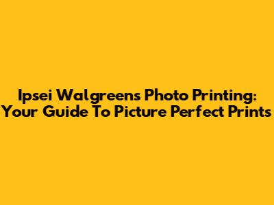 Ipsei Walgreens Photo Printing: Your Guide To Picture Perfect Prints