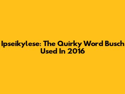 Ipseikylese: The Quirky Word Busch Used In 2016