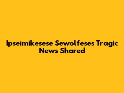 Ipseimikesese Sewolfese's Tragic News Shared