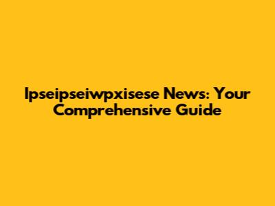Ipseipseiwpxisese News: Your Comprehensive Guide