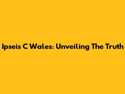 Ipseis C Wales: Unveiling The Truth