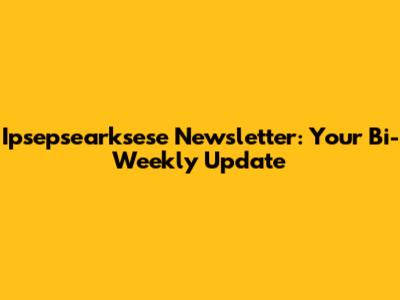 Ipsepsearksese Newsletter: Your Bi-Weekly Update