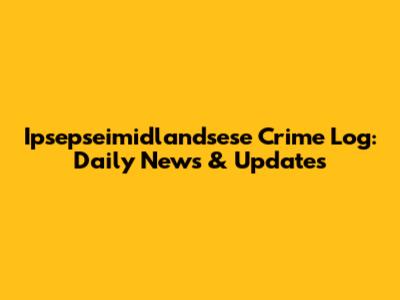 Ipsepseimidlandsese Crime Log: Daily News & Updates