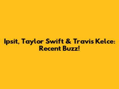 Ipsit, Taylor Swift & Travis Kelce: Recent Buzz!
