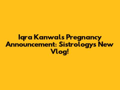 Iqra Kanwal's Pregnancy Announcement: Sistrology's New Vlog!