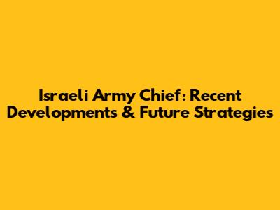 Israeli Army Chief: Recent Developments & Future Strategies