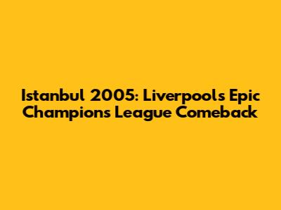 Istanbul 2005: Liverpool's Epic Champions League Comeback