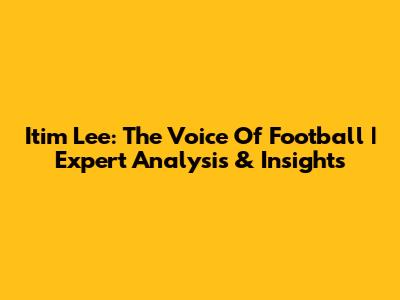 Itim Lee: The Voice Of Football | Expert Analysis & Insights