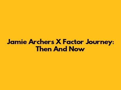 Jamie Archer's X Factor Journey: Then And Now