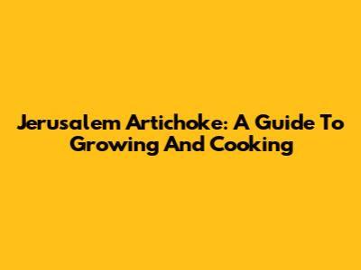 Jerusalem Artichoke: A Guide To Growing And Cooking