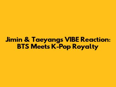 Jimin & Taeyang's "VIBE" Reaction: BTS Meets K-Pop Royalty