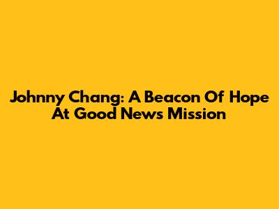 Johnny Chang: A Beacon Of Hope At Good News Mission