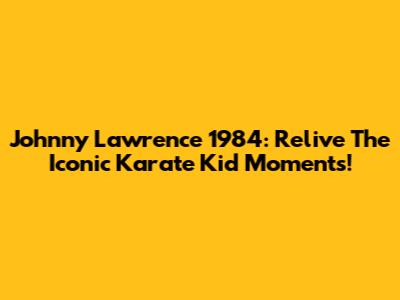 Johnny Lawrence 1984: Relive The Iconic Karate Kid Moments!