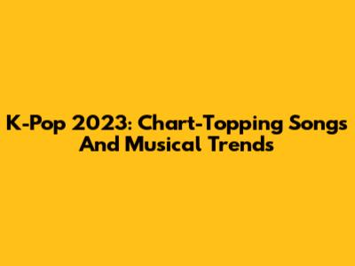 K-Pop 2023: Chart-Topping Songs And Musical Trends