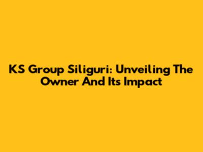 KS Group Siliguri: Unveiling The Owner And Its Impact