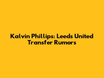 Kalvin Phillips: Leeds United Transfer Rumors