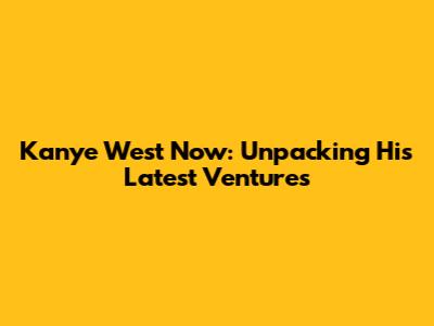 Kanye West Now: Unpacking His Latest Ventures