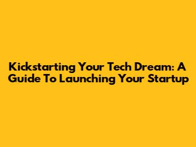 Kickstarting Your Tech Dream: A Guide To Launching Your Startup