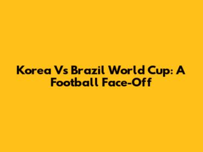 Korea Vs Brazil World Cup: A Football Face-Off