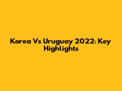 Korea Vs Uruguay 2022: Key Highlights