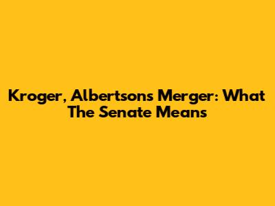 Kroger, Albertsons Merger: What The Senate Means