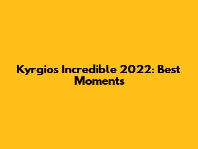 Kyrgios' Incredible 2022: Best Moments