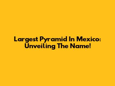 Largest Pyramid In Mexico: Unveiling The Name!