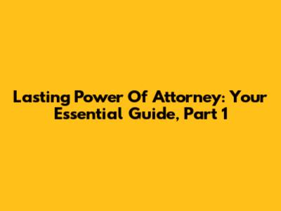Lasting Power Of Attorney: Your Essential Guide, Part 1