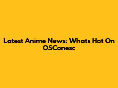 Latest Anime News: What's Hot On OSConesc