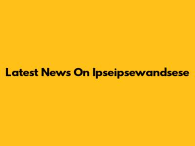 Latest News On Ipseipsewandsese