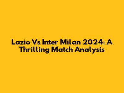 Lazio Vs Inter Milan 2024: A Thrilling Match Analysis