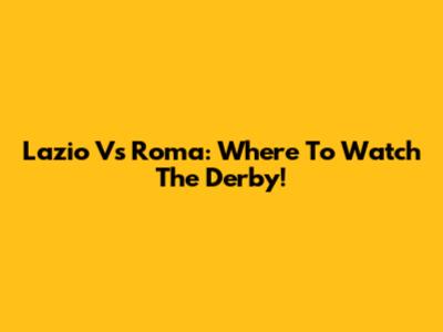 Lazio Vs Roma: Where To Watch The Derby!
