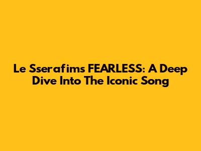 Le Sserafim's FEARLESS: A Deep Dive Into The Iconic Song