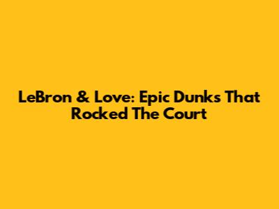 LeBron & Love: Epic Dunks That Rocked The Court