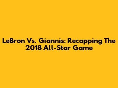 LeBron Vs. Giannis: Recapping The 2018 All-Star Game