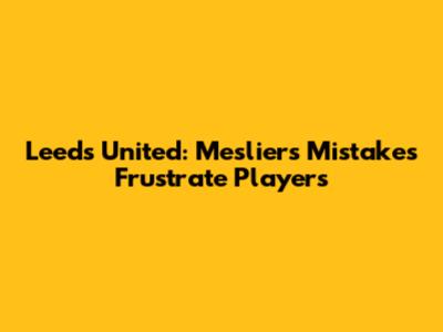 Leeds United: Meslier's Mistakes Frustrate Players