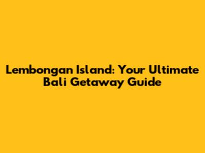 Lembongan Island: Your Ultimate Bali Getaway Guide