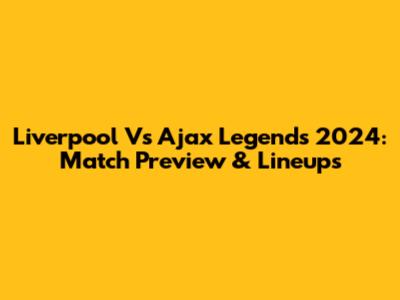 Liverpool Vs Ajax Legends 2024: Match Preview & Lineups