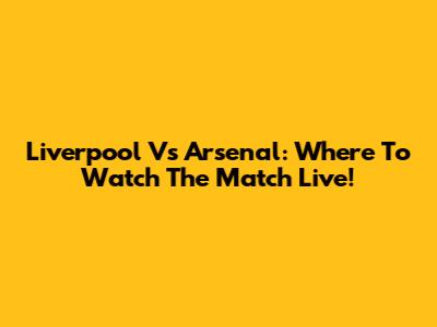 Liverpool Vs Arsenal: Where To Watch The Match Live!