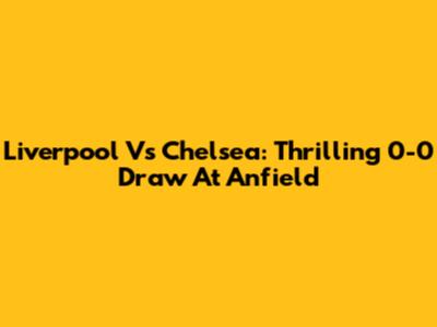 Liverpool Vs Chelsea: Thrilling 0-0 Draw At Anfield