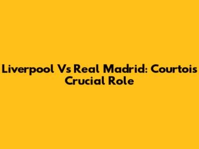 Liverpool Vs Real Madrid: Courtois' Crucial Role