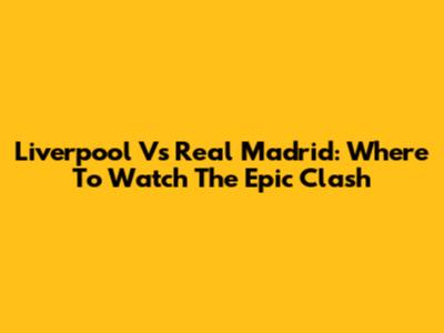 Liverpool Vs Real Madrid: Where To Watch The Epic Clash