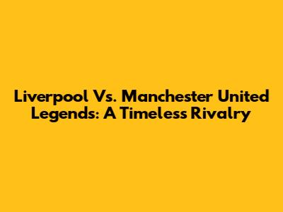 Liverpool Vs. Manchester United Legends: A Timeless Rivalry