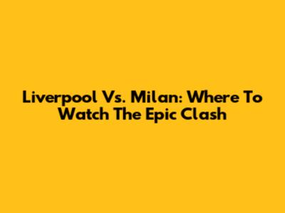 Liverpool Vs. Milan: Where To Watch The Epic Clash