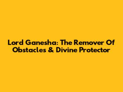 Lord Ganesha: The Remover Of Obstacles & Divine Protector