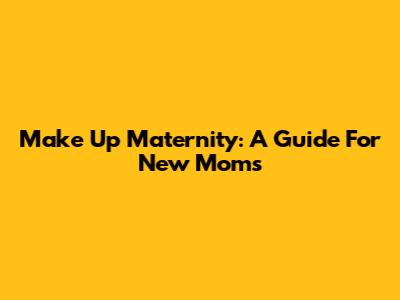 Make Up Maternity: A Guide For New Moms