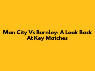 Man City Vs Burnley: A Look Back At Key Matches