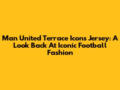 Man United Terrace Icons Jersey: A Look Back At Iconic Football Fashion